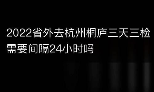 2022省外去杭州桐庐三天三检需要间隔24小时吗