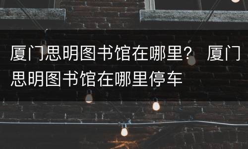厦门思明图书馆在哪里？ 厦门思明图书馆在哪里停车