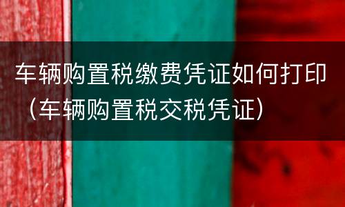 车辆购置税缴费凭证如何打印（车辆购置税交税凭证）