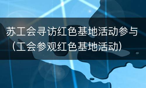 苏工会寻访红色基地活动参与（工会参观红色基地活动）