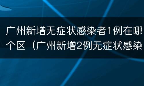广州新增无症状感染者1例在哪个区（广州新增2例无症状感染者）