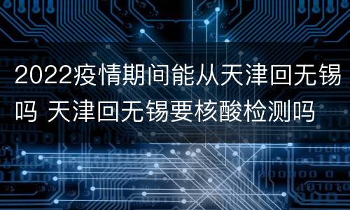 2022疫情期间能从天津回无锡吗 天津回无锡要核酸检测吗