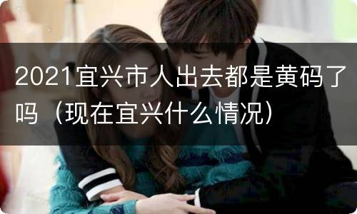 2021宜兴市人出去都是黄码了吗（现在宜兴什么情况）