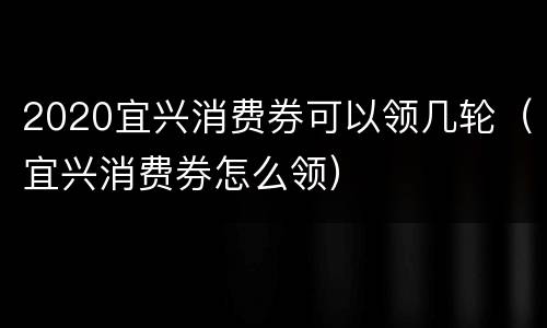 2020宜兴消费券可以领几轮（宜兴消费券怎么领）