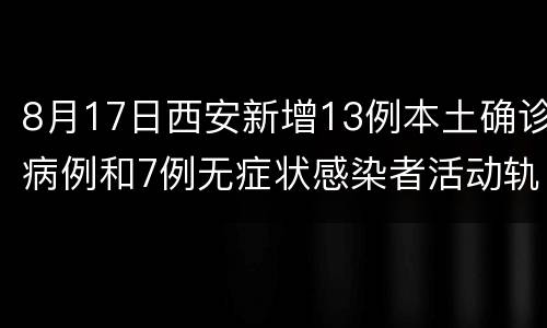 8月17日西安新增13例本土确诊病例和7例无症状感染者活动轨迹