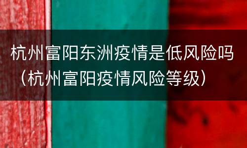 杭州富阳东洲疫情是低风险吗（杭州富阳疫情风险等级）