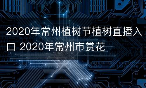2020年常州植树节植树直播入口 2020年常州市赏花