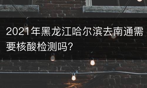 2021年黑龙江哈尔滨去南通需要核酸检测吗?