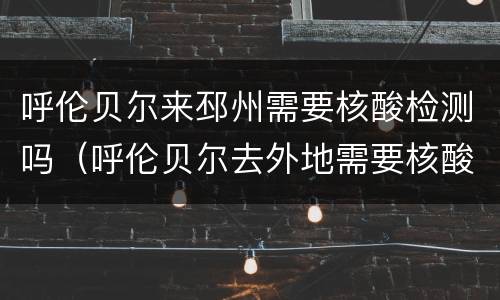 呼伦贝尔来邳州需要核酸检测吗（呼伦贝尔去外地需要核酸检测吗）