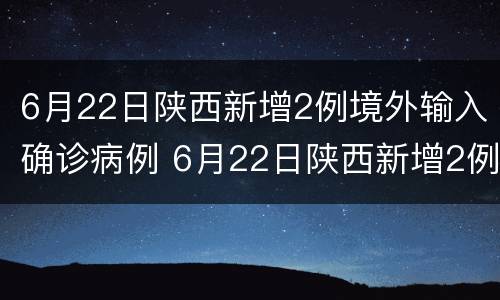 6月22日陕西新增2例境外输入确诊病例 6月22日陕西新增2例境外输入确诊病例多少例
