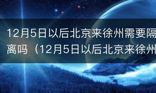 12月5日以后北京来徐州需要隔离吗（12月5日以后北京来徐州需要隔离吗请问）