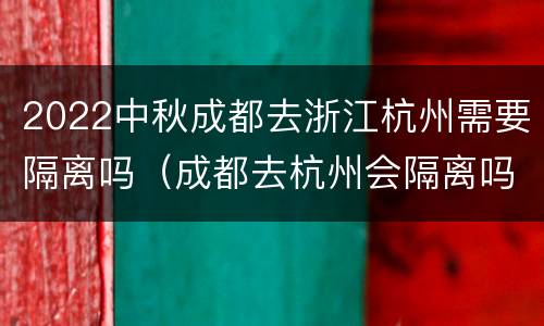 2022中秋成都去浙江杭州需要隔离吗（成都去杭州会隔离吗）