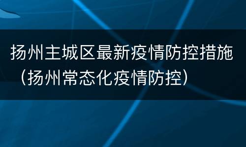 扬州主城区最新疫情防控措施（扬州常态化疫情防控）