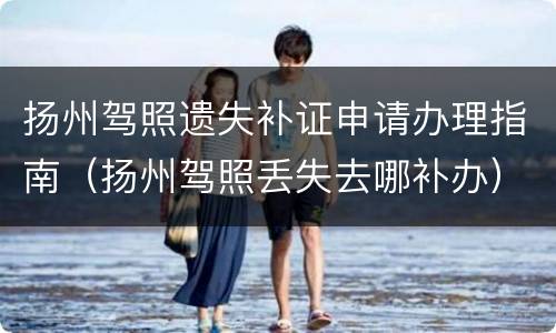 扬州驾照遗失补证申请办理指南（扬州驾照丢失去哪补办）