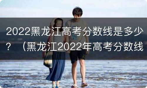 2022黑龙江高考分数线是多少？（黑龙江2022年高考分数线）