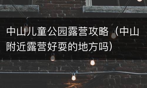 中山儿童公园露营攻略（中山附近露营好耍的地方吗）