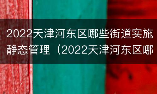 2022天津河东区哪些街道实施静态管理（2022天津河东区哪些街道实施静态管理工作）
