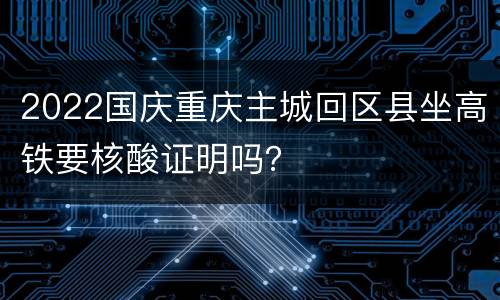 2022国庆重庆主城回区县坐高铁要核酸证明吗？