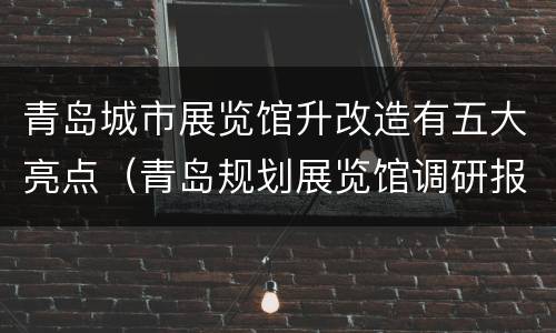 青岛城市展览馆升改造有五大亮点（青岛规划展览馆调研报告）