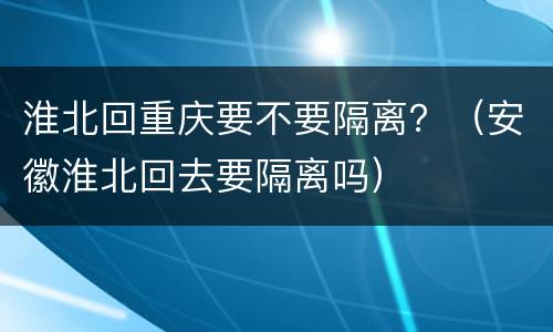 淮北回重庆要不要隔离？（安徽淮北回去要隔离吗）