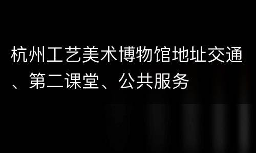 杭州工艺美术博物馆地址交通、第二课堂、公共服务