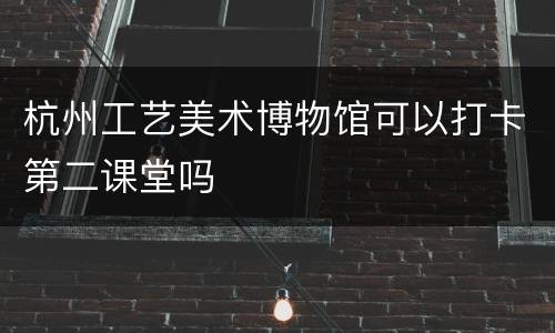 杭州工艺美术博物馆可以打卡第二课堂吗