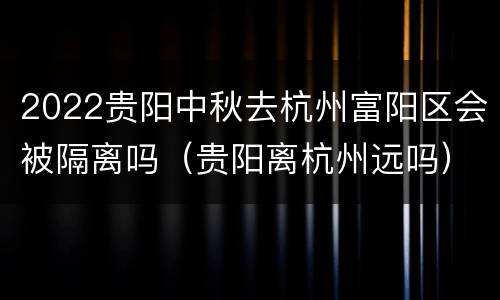 2022贵阳中秋去杭州富阳区会被隔离吗（贵阳离杭州远吗）