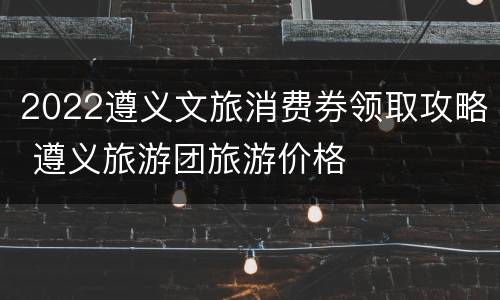 2022遵义文旅消费券领取攻略 遵义旅游团旅游价格