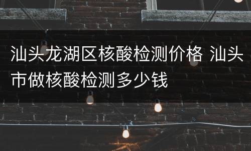 汕头龙湖区核酸检测价格 汕头市做核酸检测多少钱