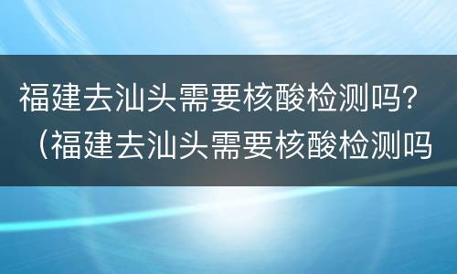 福建去汕头需要核酸检测吗？（福建去汕头需要核酸检测吗）
