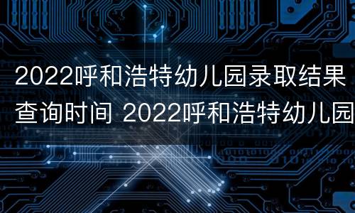 2022呼和浩特幼儿园录取结果查询时间 2022呼和浩特幼儿园录取结果查询时间及地点