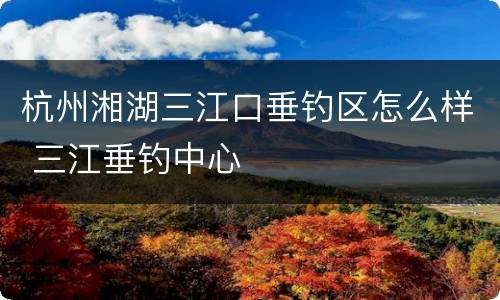 杭州湘湖三江口垂钓区怎么样 三江垂钓中心