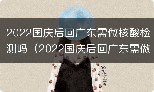 2022国庆后回广东需做核酸检测吗（2022国庆后回广东需做核酸检测吗现在）