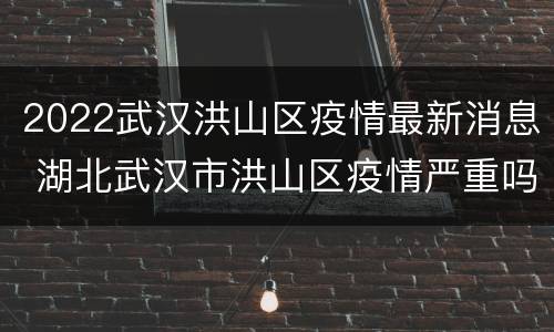 2022武汉洪山区疫情最新消息 湖北武汉市洪山区疫情严重吗