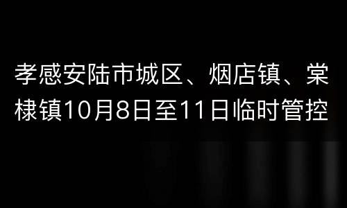 孝感安陆市城区、烟店镇、棠棣镇10月8日至11日临时管控