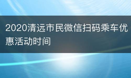 2020清远市民微信扫码乘车优惠活动时间