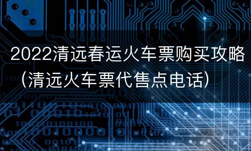 2022清远春运火车票购买攻略（清远火车票代售点电话）
