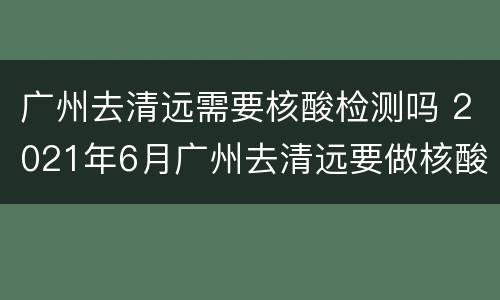 广州去清远需要核酸检测吗 2021年6月广州去清远要做核酸吗