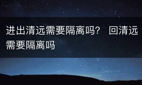 进出清远需要隔离吗？ 回清远需要隔离吗