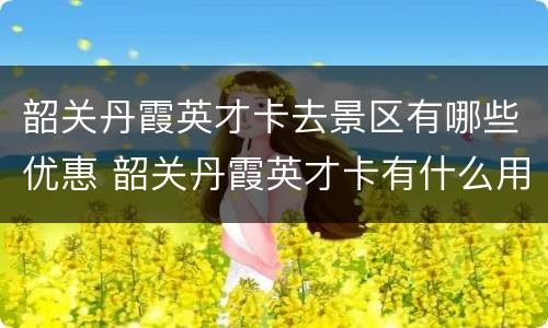 韶关丹霞英才卡去景区有哪些优惠 韶关丹霞英才卡有什么用