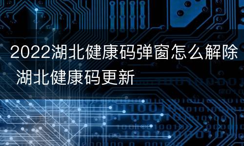 2022湖北健康码弹窗怎么解除 湖北健康码更新
