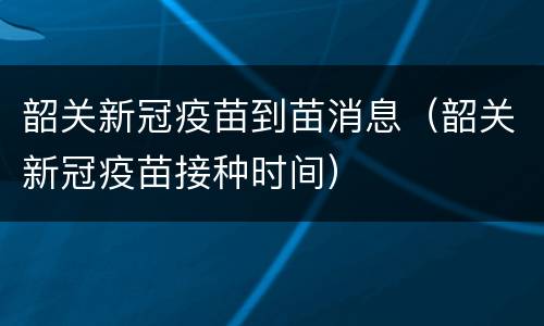 韶关新冠疫苗到苗消息（韶关新冠疫苗接种时间）