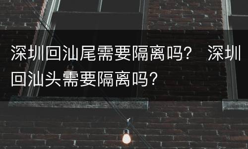 深圳回汕尾需要隔离吗？ 深圳回汕头需要隔离吗?