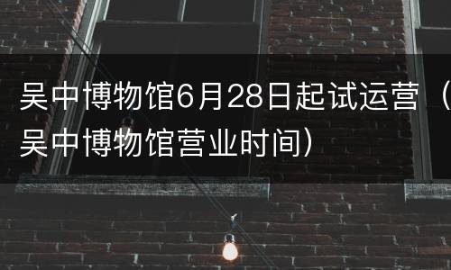 吴中博物馆6月28日起试运营（吴中博物馆营业时间）