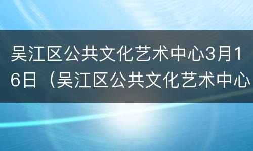 吴江区公共文化艺术中心3月16日（吴江区公共文化艺术中心3月16日演出）