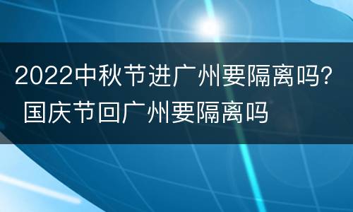 2022中秋节进广州要隔离吗？ 国庆节回广州要隔离吗