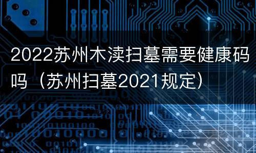 2022苏州木渎扫墓需要健康码吗（苏州扫墓2021规定）