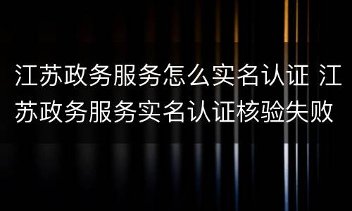 江苏政务服务怎么实名认证 江苏政务服务实名认证核验失败