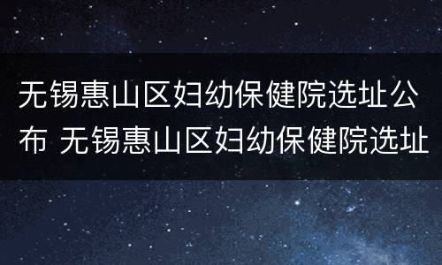 无锡惠山区妇幼保健院选址公布 无锡惠山区妇幼保健院选址公布时间