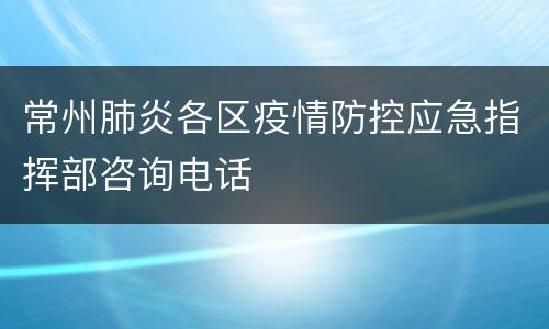 常州肺炎各区疫情防控应急指挥部咨询电话
